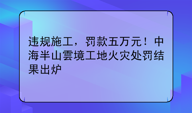 違規(guī)施工，罰款五萬元！中海半山雲(yún)境工地火災(zāi)處罰結(jié)果出爐