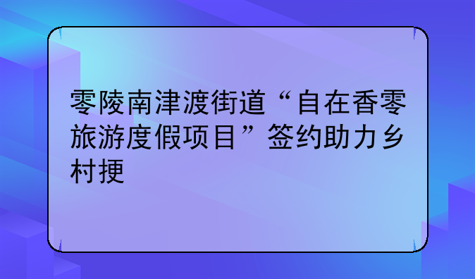 零陵南津渡街道“自在香零旅游度假項(xiàng)目”簽約助力鄉(xiāng)村振興