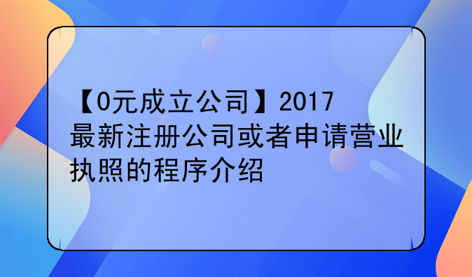 【0元成立公司】2017最新注冊公司或者申請營業(yè)執(zhí)照的程序介紹