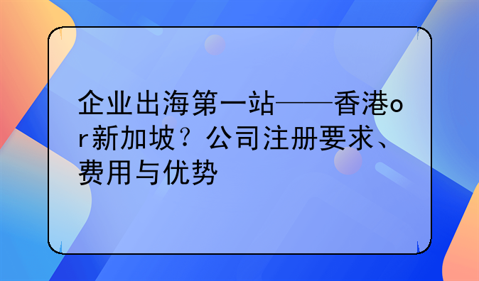 企業(yè)出海第一站——香港or新加坡？公司注冊要求、費用與優(yōu)勢