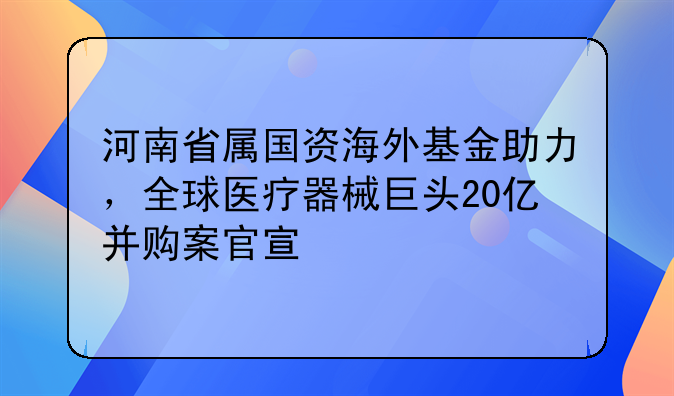 河南省屬國(guó)資海外基金助力，全球醫(yī)療器械巨頭20億并購(gòu)案官宣