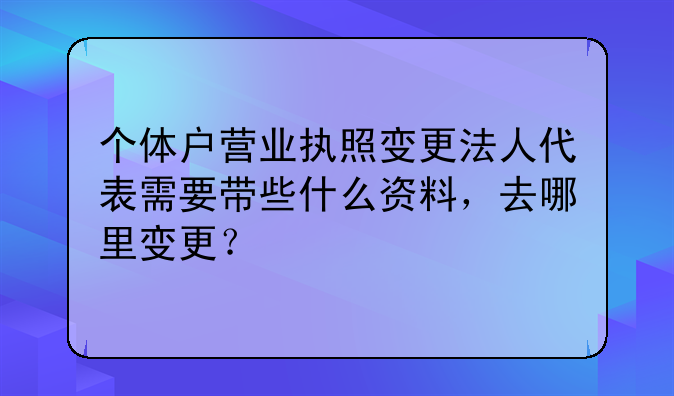 個體戶營業(yè)執(zhí)照變更法人代表需要帶些什么資料，去哪里變更？