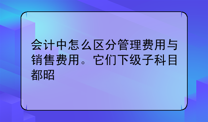 會計中怎么區(qū)分管理費用與銷售費用。它們下級子科目都是什么