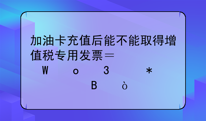 加油卡充值后能不能取得增值稅專用發(fā)票？如何進(jìn)行賬務(wù)處理？