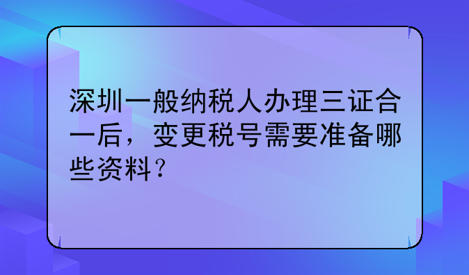 深圳一般納稅人辦理三證合一后，變更稅號(hào)需要準(zhǔn)備哪些資料？