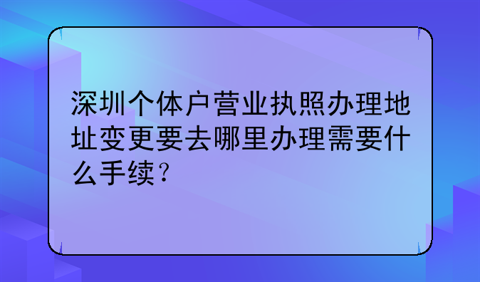 深圳個體戶營業(yè)執(zhí)照辦理地址變更要去哪里辦理需要什么手續(xù)？