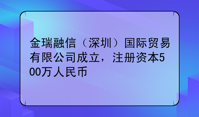 金瑞融信（深圳）國際貿(mào)易有限公司成立，注冊資本500萬人民幣
