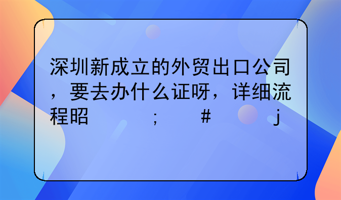 深圳新成立的外貿出口公司，要去辦什么證呀，詳細流程是怎么樣的。