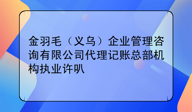 金羽毛（義烏）企業(yè)管理咨詢(xún)有限公司代理記賬總部機(jī)構(gòu)執(zhí)業(yè)許可公示