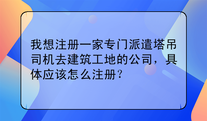 我想注冊一家專門派遣塔吊司機去建筑工地的公司，具體應(yīng)該怎么注冊