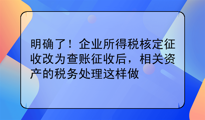明確了！企業(yè)所得稅核定征收改為查賬征收后，相關(guān)資產(chǎn)的稅務(wù)處理這