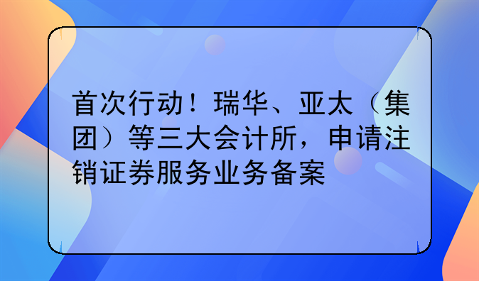 首次行動！瑞華、亞太（集團）等三大會計所，申請注銷證券服務業(yè)務備案
