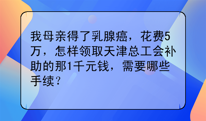 我母親得了乳腺癌，花費(fèi)5萬，怎樣領(lǐng)取天津總工會(huì)補(bǔ)助的那1千元錢，需