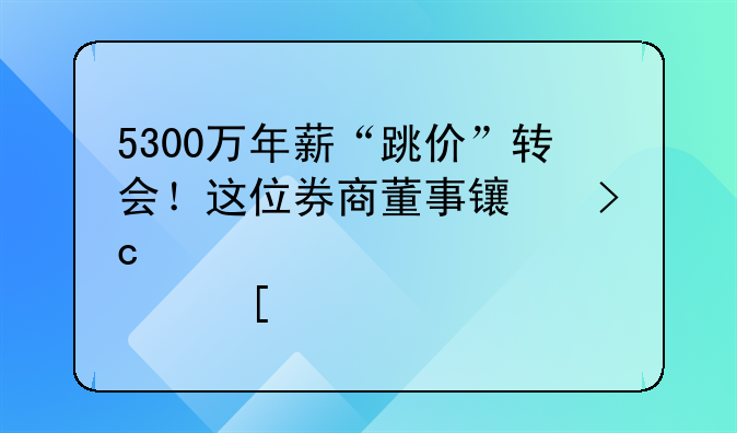 5300萬年薪“跳價”轉(zhuǎn)會！這位券商董事長變身港股首席執(zhí)行長，還有過