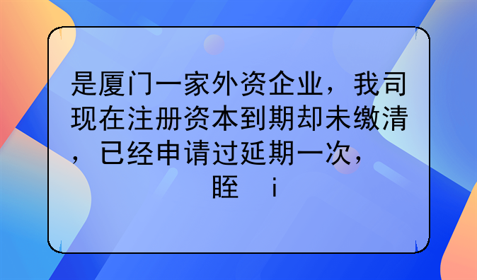 是廈門一家外資企業(yè)，我司現(xiàn)在注冊(cè)資本到期卻未繳清，已經(jīng)申請(qǐng)過(guò)延