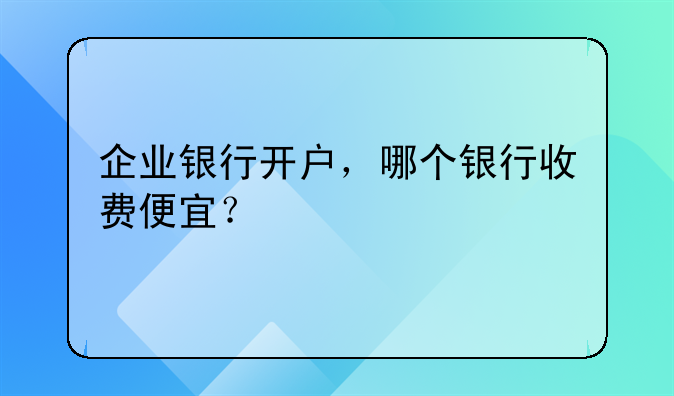 企業(yè)銀行開戶，哪個(gè)銀行收費(fèi)便宜？