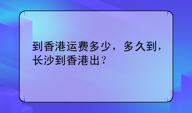 到香港運(yùn)費(fèi)多少，多久到，長(zhǎng)沙到香港出？